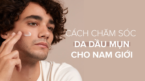 Cách chăm sóc da dầu mụn cho nam giới chuẩn khoa học